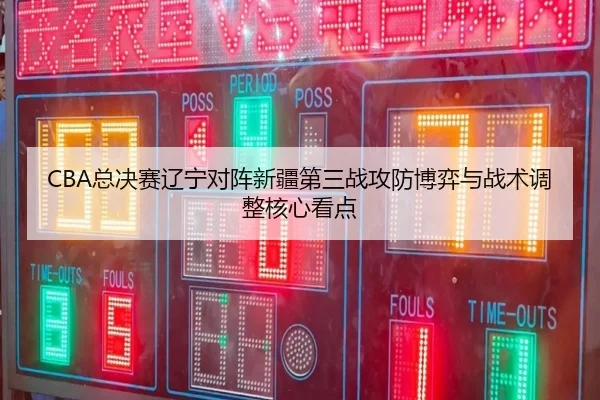 CBA总决赛辽宁对阵新疆第三战攻防博弈与战术调整核心看点