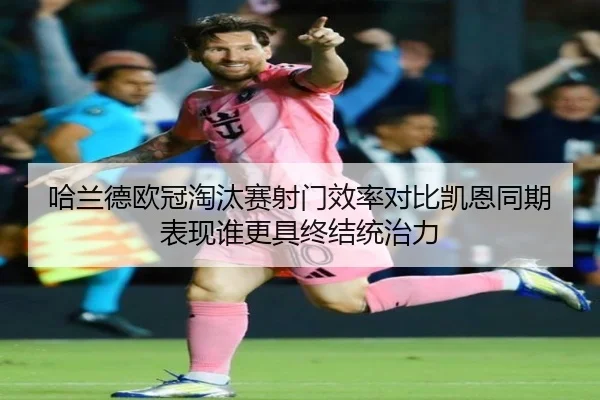 哈兰德欧冠淘汰赛射门效率对比凯恩同期表现谁更具终结统治力