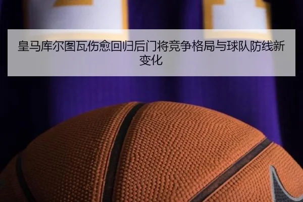 皇马库尔图瓦伤愈回归后门将竞争格局与球队防线新变化