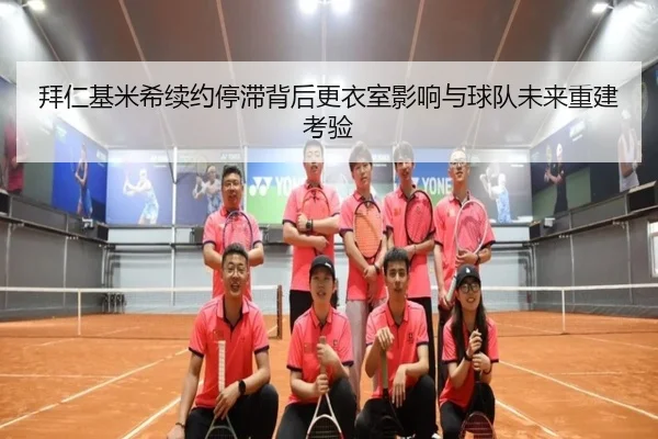 拜仁基米希续约停滞背后更衣室影响与球队未来重建考验