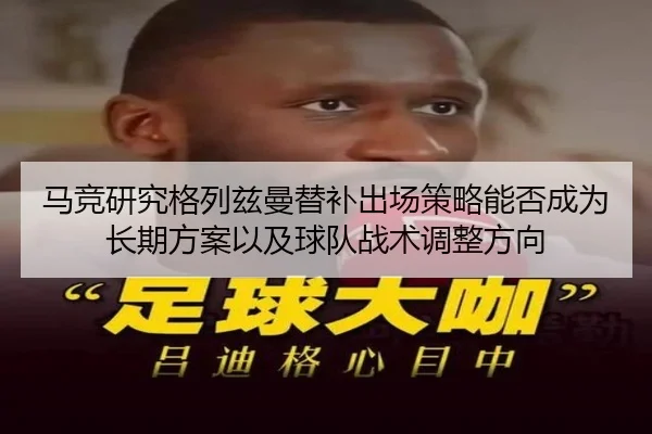 马竞研究格列兹曼替补出场策略能否成为长期方案以及球队战术调整方向
