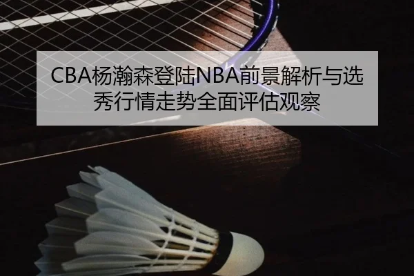 CBA杨瀚森登陆NBA前景解析与选秀行情走势全面评估观察
