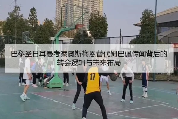 巴黎圣日耳曼考察奥斯梅恩替代姆巴佩传闻背后的转会逻辑与未来布局