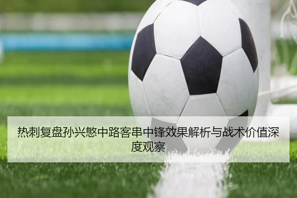 热刺复盘孙兴慜中路客串中锋效果解析与战术价值深度观察