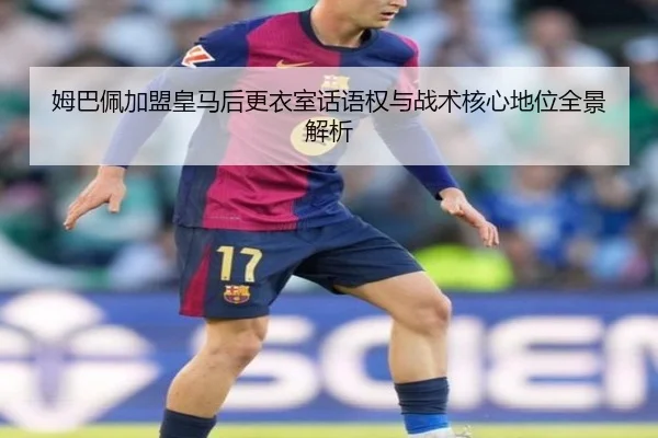 姆巴佩加盟皇马后更衣室话语权与战术核心地位全景解析