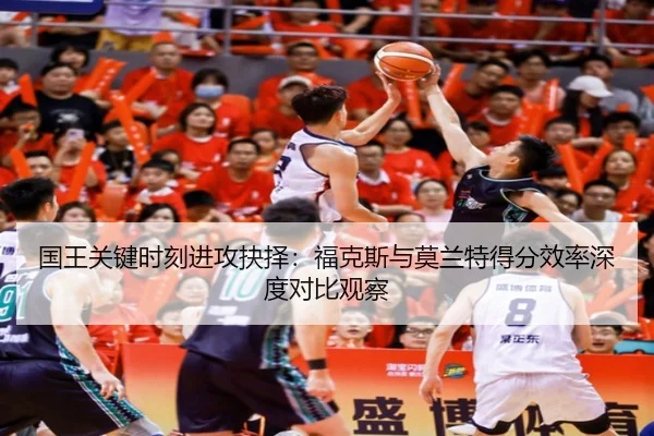 国王关键时刻进攻抉择：福克斯与莫兰特得分效率深度对比观察