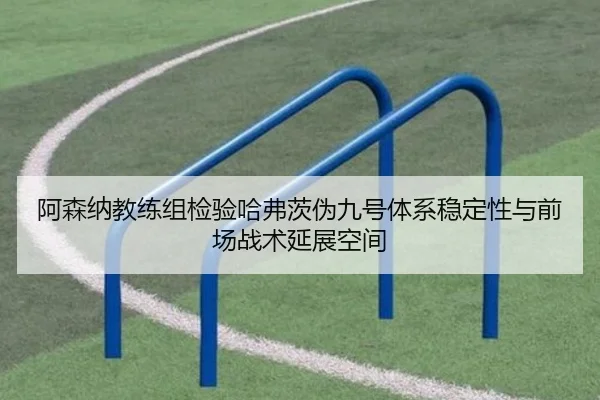 阿森纳教练组检验哈弗茨伪九号体系稳定性与前场战术延展空间