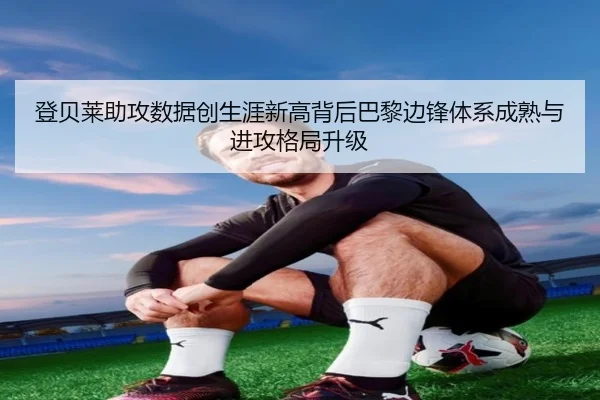 登贝莱助攻数据创生涯新高背后巴黎边锋体系成熟与进攻格局升级